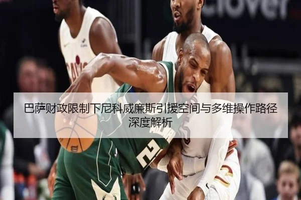 巴萨财政限制下尼科威廉斯引援空间与多维操作路径深度解析