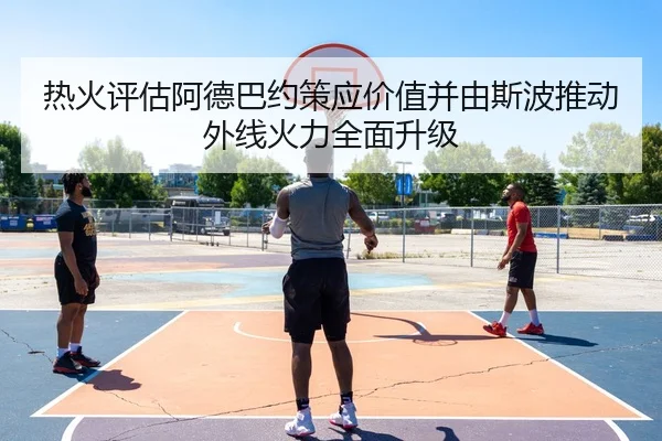 热火评估阿德巴约策应价值并由斯波推动外线火力全面升级